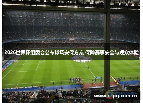 2026世界杯组委会公布球场安保方案 保障赛事安全与观众体验