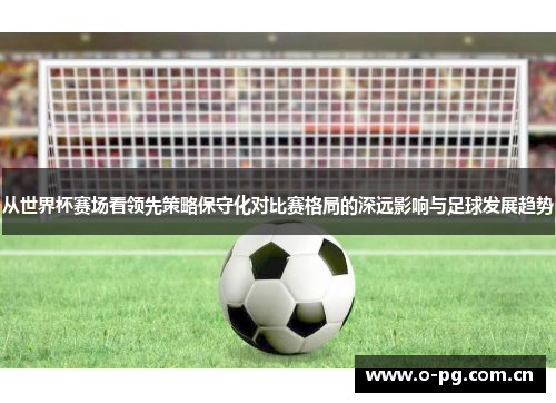 从世界杯赛场看领先策略保守化对比赛格局的深远影响与足球发展趋势